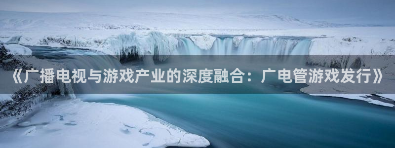 新宝GG官网登录注册账号密码：《广播电视与游戏产业的深度融合：广电管游戏发行》